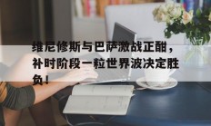 随机维尼修斯与巴萨激战正酣，补时阶段一粒世界波决定胜负！