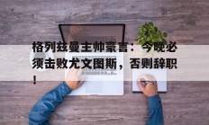 随机格列兹曼主帅豪言：今晚必须击败尤文图斯，否则辞职！